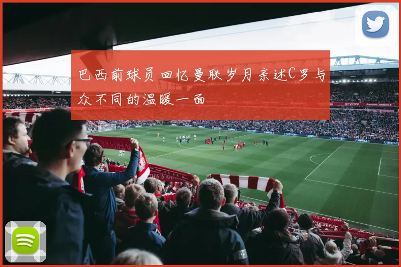 巴西前球员回忆曼联岁月亲述C罗与众不同的温暖一面