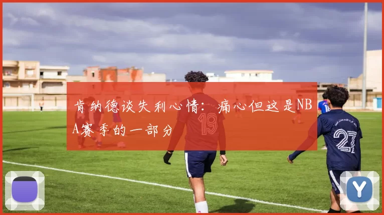 肯纳德谈失利心情：痛心但这是NBA赛季的一部分