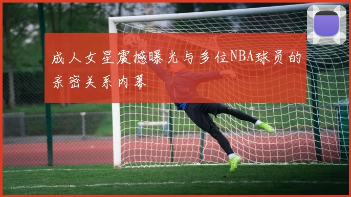 成人女星震撼曝光与多位NBA球员的亲密关系内幕