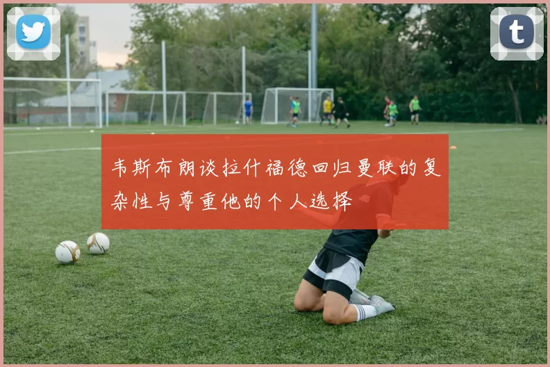 韦斯布朗谈拉什福德回归曼联的复杂性与尊重他的个人选择