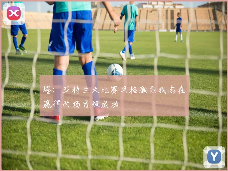 塔：亚特兰大比赛风格激烈我志在赢得两场晋级成功
