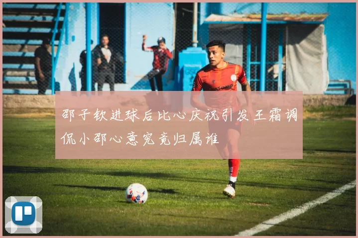 邵子钦进球后比心庆祝引发王霜调侃小邵心意究竟归属谁