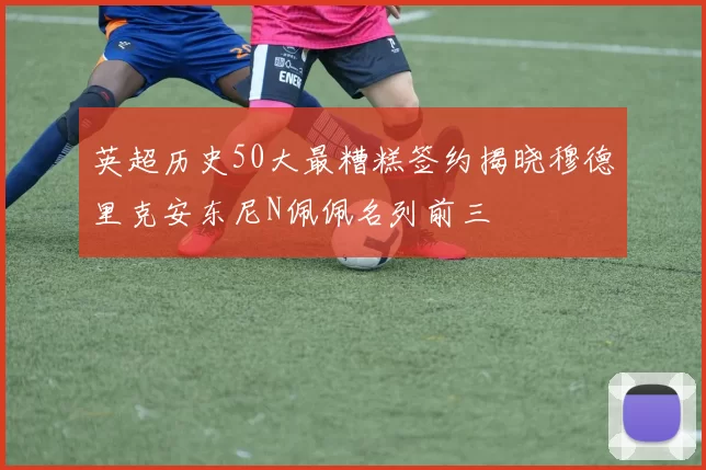 英超历史50大最糟糕签约揭晓穆德里克安东尼N佩佩名列前三