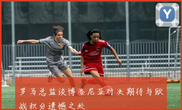罗马总监谈博洛尼亚对决期待与欧战积分遗憾之处