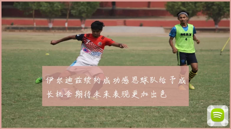 伊尔迪兹续约成功感恩球队给予成长机会期待未来表现更加出色
