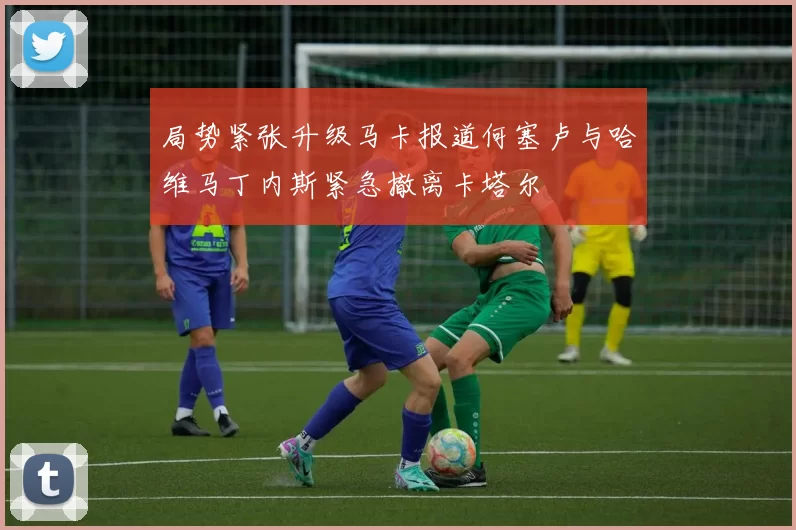 局势紧张升级马卡报道何塞卢与哈维马丁内斯紧急撤离卡塔尔