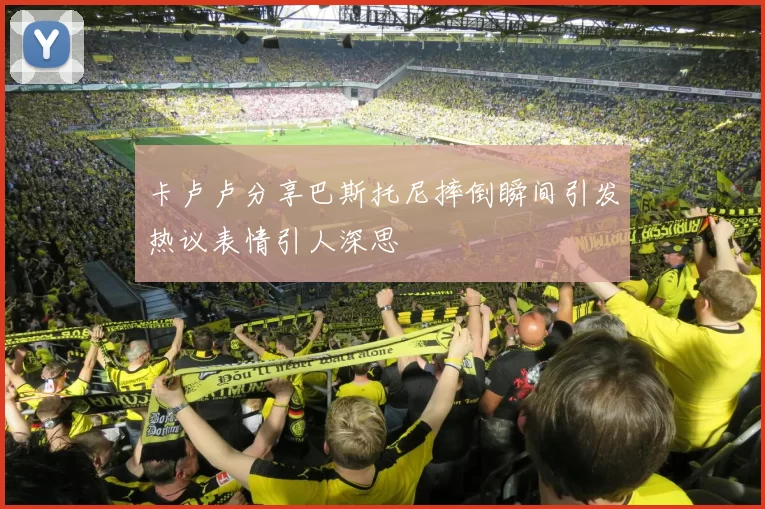 卡卢卢分享巴斯托尼摔倒瞬间引发热议表情引人深思