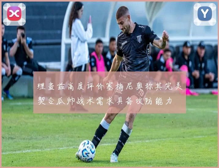 理查兹高度评价塞梅尼奥称其完美契合瓜帅战术需求具备攻防能力