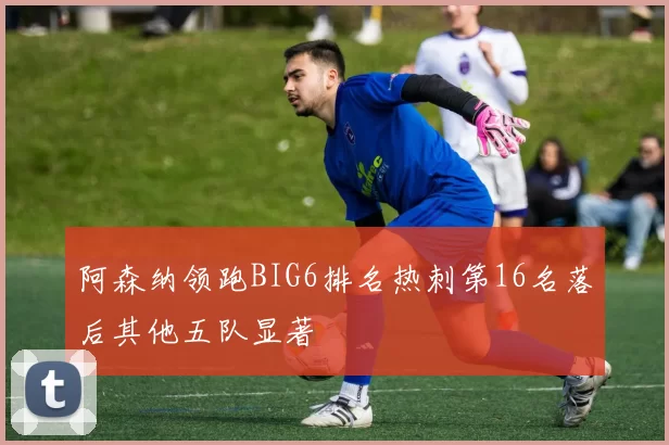 阿森纳领跑BIG6排名热刺第16名落后其他五队显著