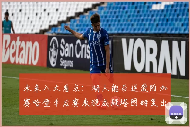未来八大看点：湖人能否逆袭附加赛哈登季后赛表现成疑塔图姆复出能否助力球队