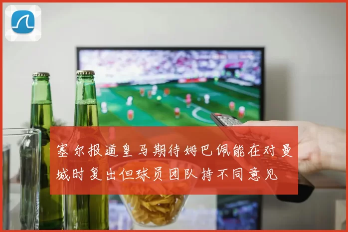 塞尔报道皇马期待姆巴佩能在对曼城时复出但球员团队持不同意见