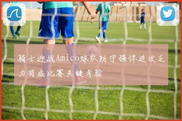 骑士迎战Amico球队防守强悍进攻乏力将成比赛关键考验