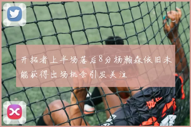 开拓者上半场落后8分杨瀚森依旧未能获得出场机会引发关注