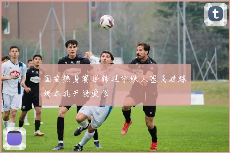 国安热身赛逆转辽宁铁人塞鸟进球姆本扎开场受伤