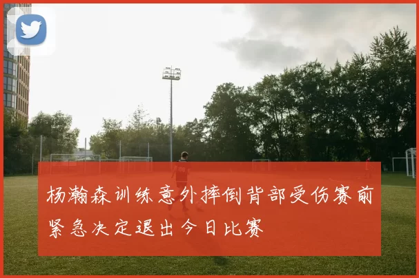 杨瀚森训练意外摔倒背部受伤赛前紧急决定退出今日比赛