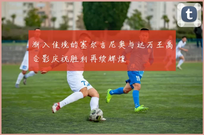渐入佳境的塞尔吉尼奥与达万王禹合影庆祝胜利再续辉煌