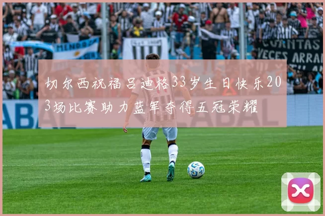 切尔西祝福吕迪格33岁生日快乐203场比赛助力蓝军夺得五冠荣耀