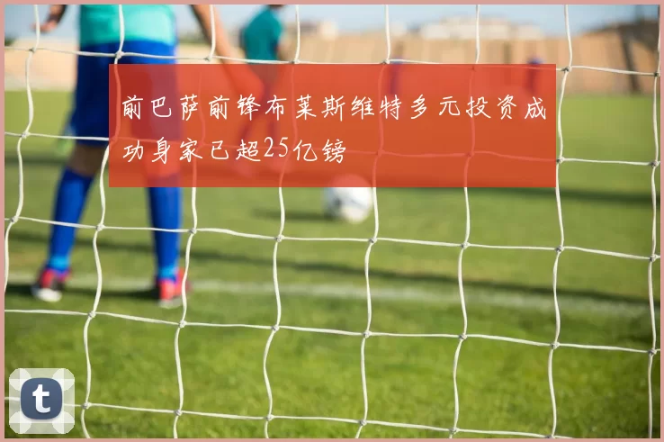 前巴萨前锋布莱斯维特多元投资成功身家已超25亿镑