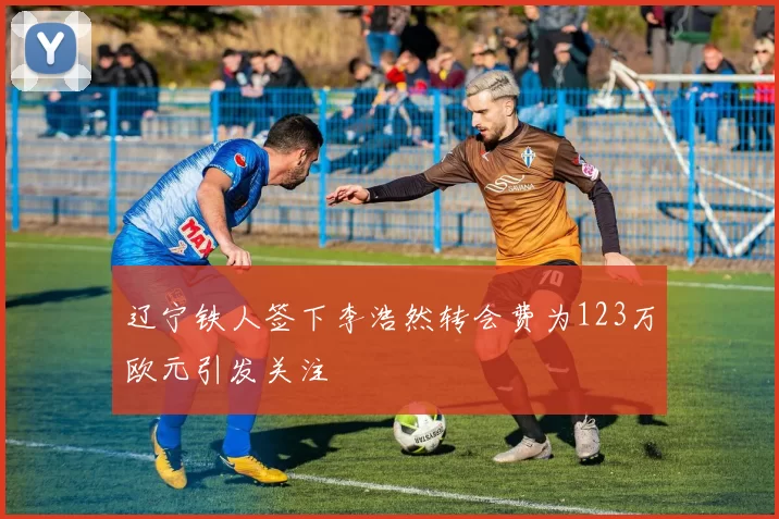 辽宁铁人签下李浩然转会费为123万欧元引发关注