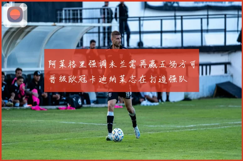 阿莱格里强调米兰需再赢五场方可晋级欧冠卡迪纳莱志在打造强队