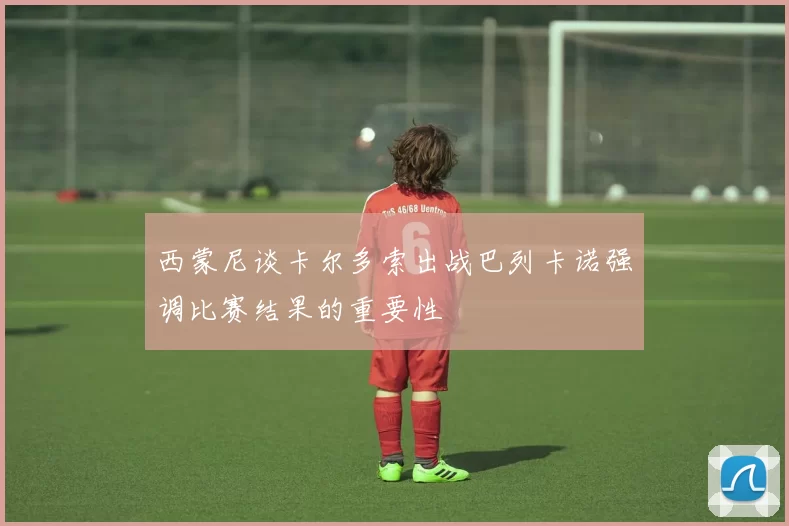 西蒙尼谈卡尔多索出战巴列卡诺强调比赛结果的重要性