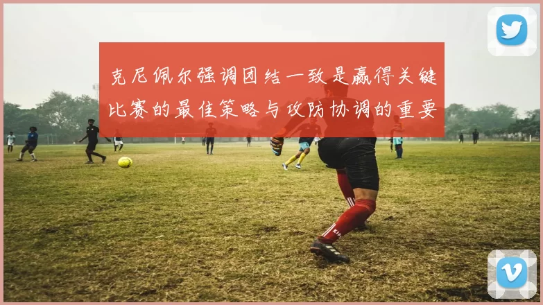 克尼佩尔强调团结一致是赢得关键比赛的最佳策略与攻防协调的重要性