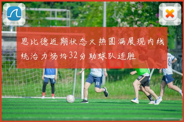 恩比德近期状态火热圆满展现内线统治力场均32分助球队连胜