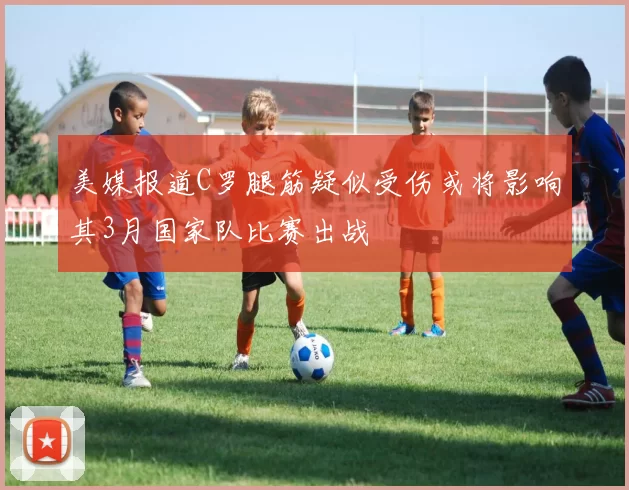美媒报道C罗腿筋疑似受伤或将影响其3月国家队比赛出战