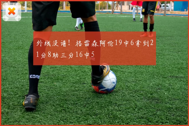 外线没谱！格雷森阿伦19中6拿到21分8助三分16中5