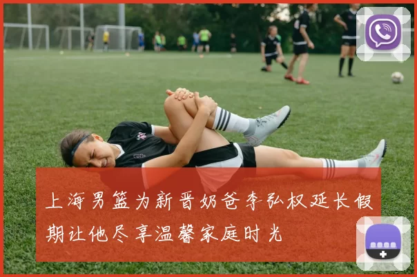 上海男篮为新晋奶爸李弘权延长假期让他尽享温馨家庭时光