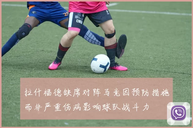 拉什福德缺席对阵马竞因预防措施而非严重伤病影响球队战斗力